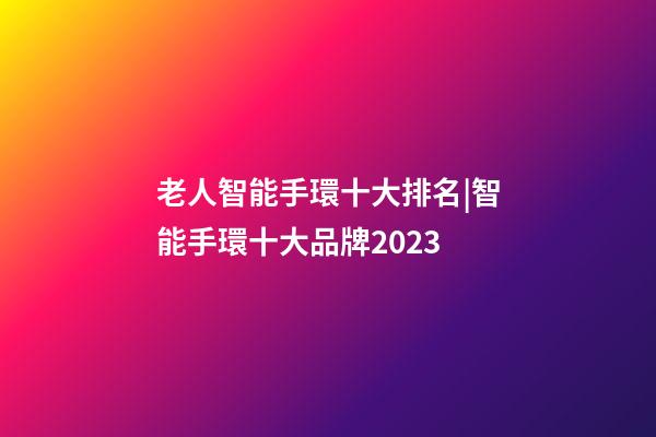 老人智能手環十大排名|智能手環十大品牌2023-第1張-商標起名-玄機派